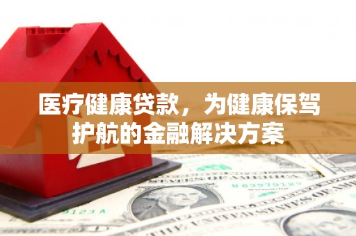 比如医疗健康贷款，为健康保驾护航的金融解决方案